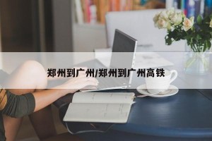 郑州到广州/郑州到广州高铁