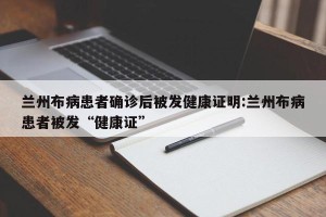 兰州布病患者确诊后被发健康证明:兰州布病患者被发“健康证”