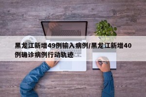 黑龙江新增49例输入病例/黑龙江新增40例确诊病例行动轨迹