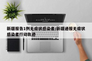 新疆报告1例无症状感染者/新疆通报无症状感染者行动轨迹