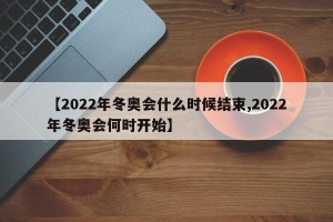 【2022年冬奥会什么时候结束,2022年冬奥会何时开始】
