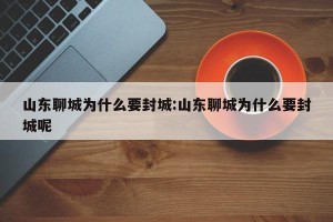 山东聊城为什么要封城:山东聊城为什么要封城呢