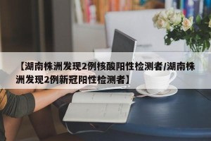 【湖南株洲发现2例核酸阳性检测者/湖南株洲发现2例新冠阳性检测者】