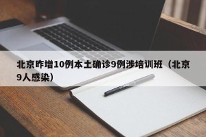 北京昨增10例本土确诊9例涉培训班（北京9人感染）