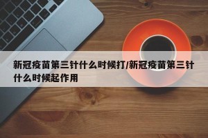 新冠疫苗第三针什么时候打/新冠疫苗第三针什么时候起作用