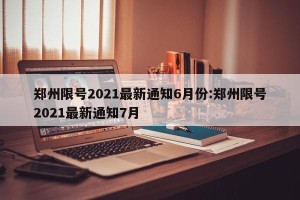 郑州限号2021最新通知6月份:郑州限号2021最新通知7月