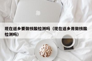 现在返乡要做核酸检测吗（现在返乡用做核酸检测吗）
