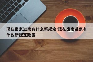 现在出京进京有什么新规定:现在出京进京有什么新规定政策