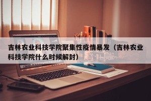 吉林农业科技学院聚集性疫情暴发（吉林农业科技学院什么时候解封）