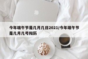 今年端午节是几月几日2021/今年端午节是几月几号阳历