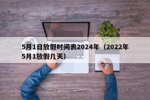 5月1日放假时间表2024年（2022年5月1放假几天）