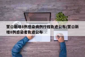 营口新增8例感染病例行程轨迹公布/营口新增8例感染者轨迹公布