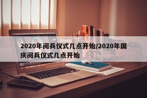 2020年阅兵仪式几点开始/2020年国庆阅兵仪式几点开始