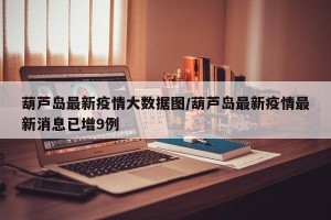 葫芦岛最新疫情大数据图/葫芦岛最新疫情最新消息已增9例