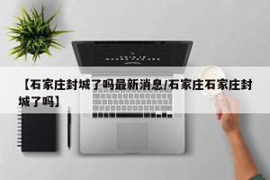 【石家庄封城了吗最新消息/石家庄石家庄封城了吗】