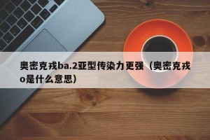 奥密克戎ba.2亚型传染力更强（奥密克戎o是什么意思）
