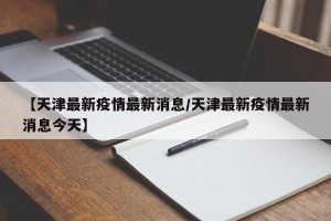 【天津最新疫情最新消息/天津最新疫情最新消息今天】