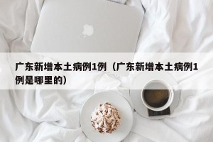 广东新增本土病例1例（广东新增本土病例1例是哪里的）