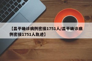 【昌平确诊病例密接1751人/昌平确诊病例密接1751人轨迹】