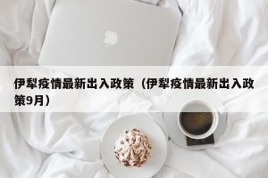 伊犁疫情最新出入政策（伊犁疫情最新出入政策9月）