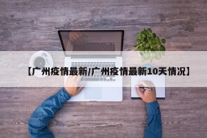 【广州疫情最新/广州疫情最新10天情况】