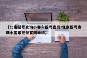 【北京摇号查询小客车摇号官网/北京摇号查询小客车摇号官网申请】