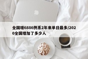 全国增6886例系2年来单日最多/2020全国增加了多少人