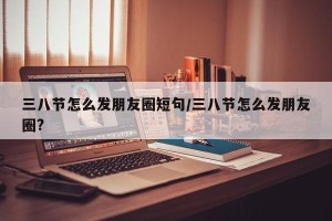 三八节怎么发朋友圈短句/三八节怎么发朋友圈?