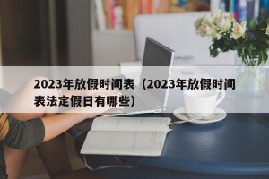 2023年放假时间表（2023年放假时间表法定假日有哪些）