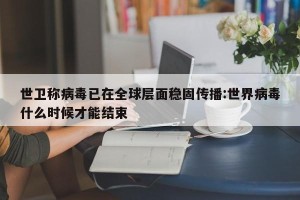 世卫称病毒已在全球层面稳固传播:世界病毒什么时候才能结束