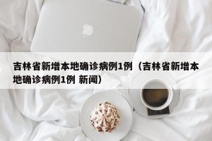 吉林省新增本地确诊病例1例（吉林省新增本地确诊病例1例 新闻）