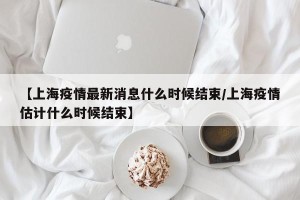 【上海疫情最新消息什么时候结束/上海疫情估计什么时候结束】