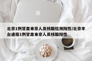 北京1例甘肃来京人员核酸检测阳性/北京丰台通报1例甘肃来京人员核酸阳性