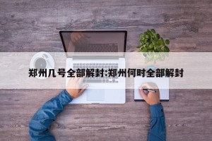 郑州几号全部解封:郑州何时全部解封
