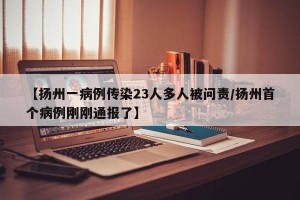 【扬州一病例传染23人多人被问责/扬州首个病例刚刚通报了】