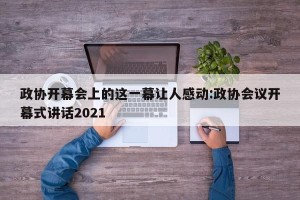 政协开幕会上的这一幕让人感动:政协会议开幕式讲话2021