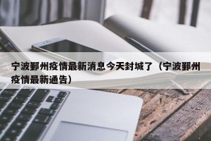 宁波鄞州疫情最新消息今天封城了（宁波鄞州疫情最新通告）