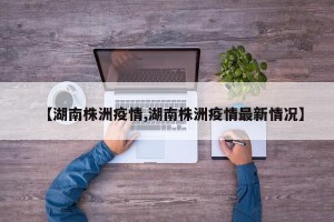 【湖南株洲疫情,湖南株洲疫情最新情况】