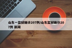 山东一监狱确诊207例/山东监狱确诊207例 新闻