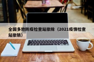 全国多地防疫检查站撤除（2021疫情检查站撤销）