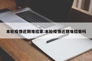 本轮疫情近期难结束:本轮疫情近期难结束吗