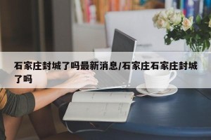 石家庄封城了吗最新消息/石家庄石家庄封城了吗