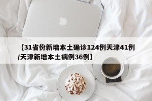【31省份新增本土确诊124例天津41例/天津新增本土病例36例】