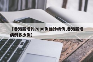 【香港新增约7000例确诊病例,香港新增病例多少例】