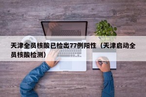天津全员核酸已检出77例阳性（天津启动全员核酸检测）
