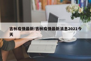 吉林疫情最新:吉林疫情最新消息2021今天