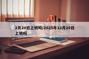 2月20日上班吗/2025年12月20日上班吗