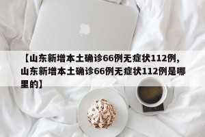 【山东新增本土确诊66例无症状112例,山东新增本土确诊66例无症状112例是哪里的】