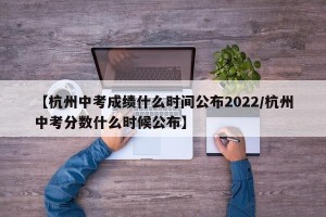 【杭州中考成绩什么时间公布2022/杭州中考分数什么时候公布】