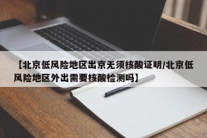 【北京低风险地区出京无须核酸证明/北京低风险地区外出需要核酸检测吗】
